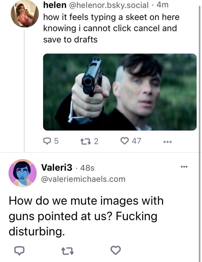 helen @helenor.bsky.social. 4m how it feels typing a skeet on here knowing i cannot click cancel and save to drafts Q5 17 2 27 Valeri348s @valeriemichaels.com How do we mute images with guns pointed at us? F------ disturbing. 47 3