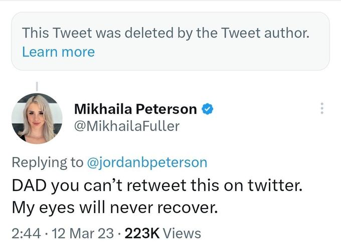 This Tweet was deleted by the Tweet author. Learn more Mikhaila Peterson @MikhailaFuller Replying to @jordanbpeterson DAD you can't retweet this on twitter. My eyes will never recover. 2:44 12 Mar 23 223K Views ●