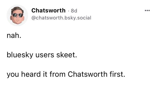 nah. Chatsworth - 8d @chatsworth.bsky.social bluesky users skeet. you heard it from Chatsworth first.