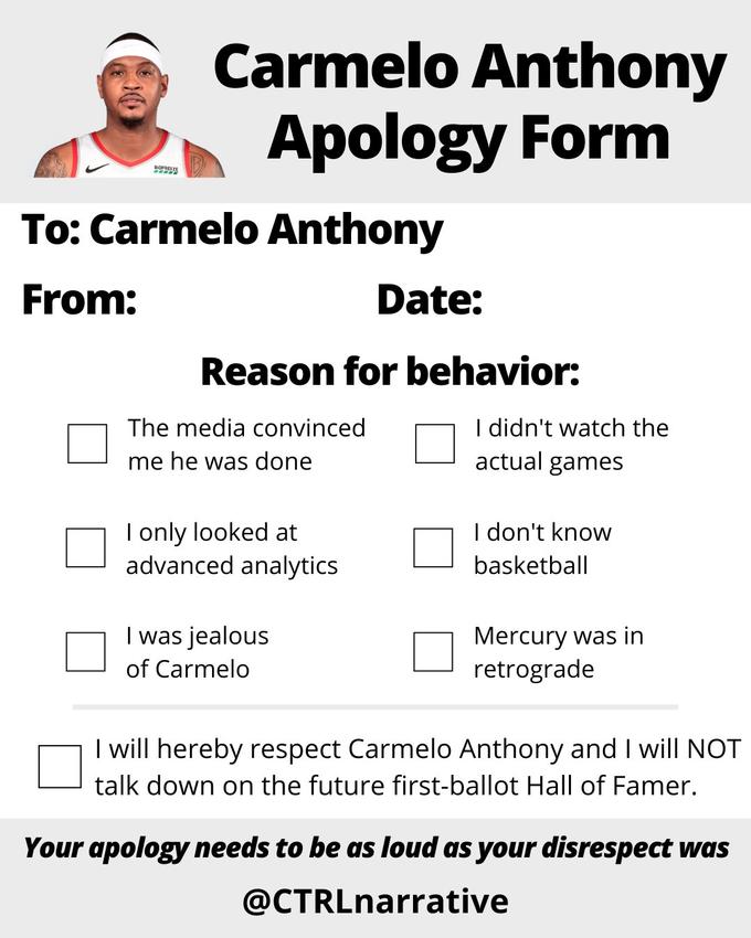 BIOPMENZE Carmelo Anthony Apology Form To: Carmelo Anthony From: Reason for behavior: The media convinced me he was done I only looked at advanced analytics Date: I was jealous of Carmelo I didn't watch the actual games I don't know basketball Mercury was in retrograde I will hereby respect Carmelo Anthony and I will NOT talk down on the future first-ballot Hall of Famer. Your apology needs to be as loud as your disrespect was @CTRLnarrative