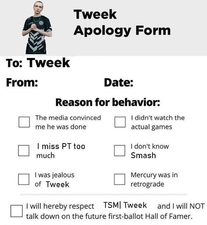 IFT To: Tweek From: Tweek Apology Form Date: Reason for behavior: The media convinced me he was done I miss PT too much I was jealous of Tweek I didn't watch the actual games I don't know Smash Mercury was in retrograde I will hereby respect TSM Tweek and I will NOT talk down on the future first-ballot Hall of Famer.