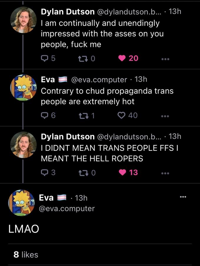 8 likes Dylan Dutson @dylandutson.b... 13h I am continually and unendingly impressed with the asses on you people, f--- me Q5 170 LMAO Eva @eva.computer. 13h Contrary to chud propaganda trans people are extremely hot ➡ 6 40 Eva 271 20 Dylan Dutson @dylandutson.b.... 13h I DIDNT MEAN TRANS PEOPLE FFS I MEANT THE HELL ROPERS 3 170 13 · 13h @eva.computer ●●●