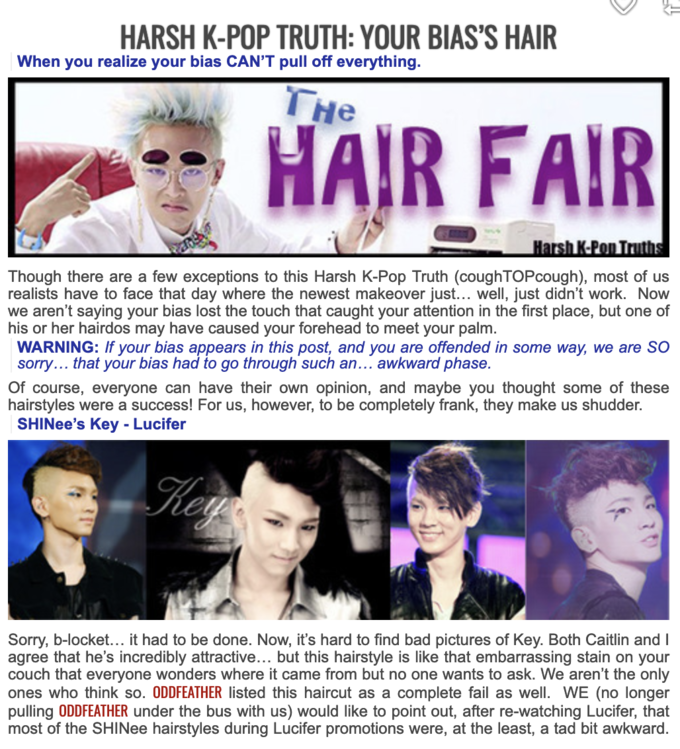 HARSH K-POP TRUTH: YOUR BIAS'S HAIR When you realize your bias CAN'T pull off everything. THE HAIR FAIR Harsh K-Pop Truths Though there are a few exceptions to this Harsh K-Pop Truth (coughTOPcough), most of us realists have to face that day where the newest makeover just... well, just didn't work. Now we aren't saying your bias lost the touch that caught your attention in the first place, but one of his or her hairdos may have caused your forehead to meet your palm. WARNING: If your bias appears in this post, and you are offended in some way, we are SO sorry... that your bias had to go through such an... awkward phase. Of course, everyone can have their own opinion, and maybe you thought some of these hairstyles were a success! For us, however, to be completely frank, they make us shudder. SHINee's Key - Lucifer Key Sorry, b-locket... it had to be done. Now, it's hard to find bad pictures of Key. Both Caitlin and I agree that he's incredibly attractive... but this hairstyle is like that embarrassing stain on your couch that everyone wonders where it came from but no one wants to ask. We aren't the only ones who think so. ODDFEATHER listed this haircut as a complete fail as well. WE (no longer pulling ODDFEATHER under the bus with us) would like to point out, after re-watching Lucifer, that most of the SHINee hairstyles during Lucifer promotions were, at the least, a tad bit awkward.