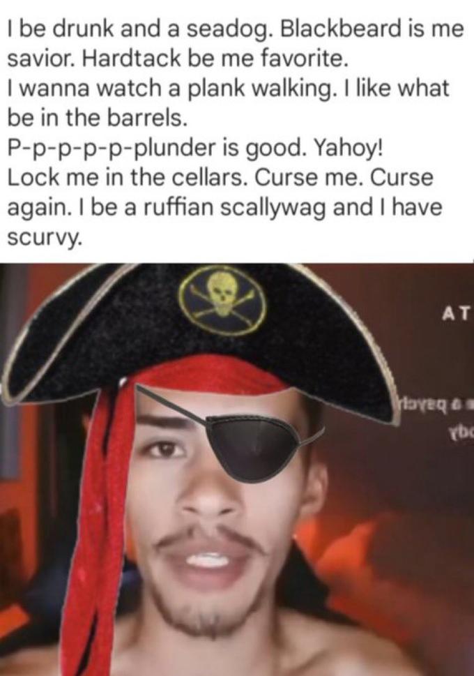 I be drunk and a seadog. Blackbeard is me savior. Hardtack be me favorite. I wanna watch a plank walking. I like what be in the barrels. P-p-p-p-p-plunder is good. Yahoy! Lock me in the cellars. Curse me. Curse again. I be a ruffian scallywag and I have scurvy. AT royeq & s rbc