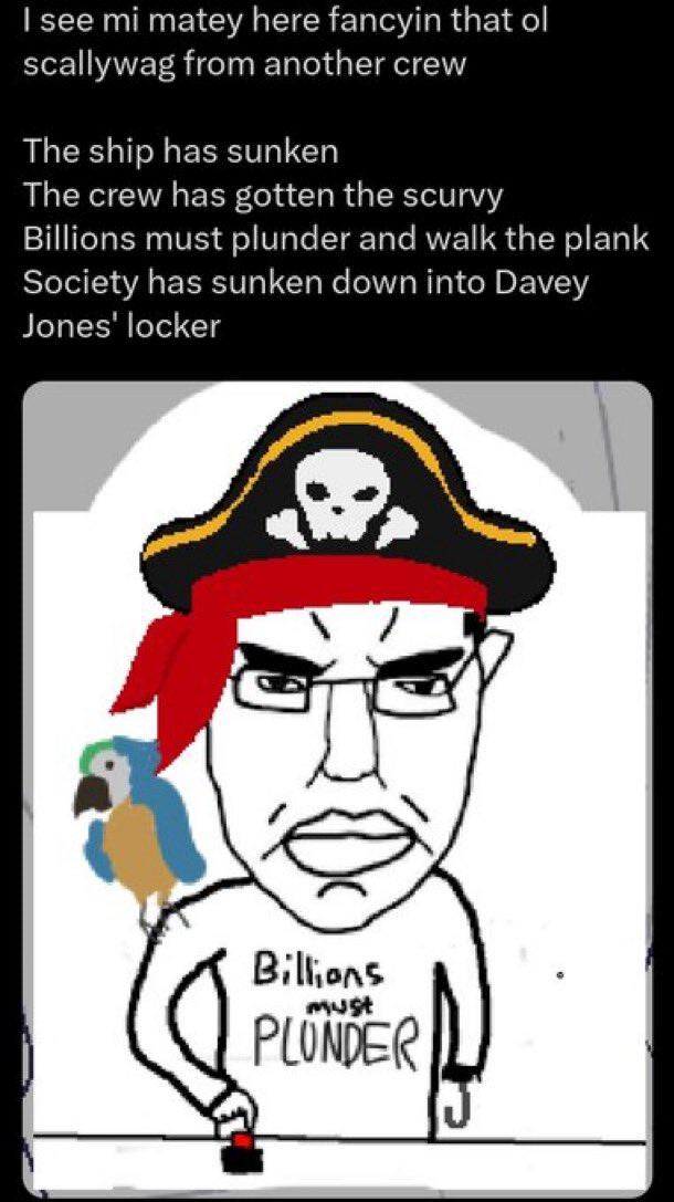 I see mi matey here fancyin that ol scallywag from another crew The ship has sunken The crew has gotten the scurvy Billions must plunder and walk the plank Society has sunken down into Davey Jones' locker Billions must PLUNDER