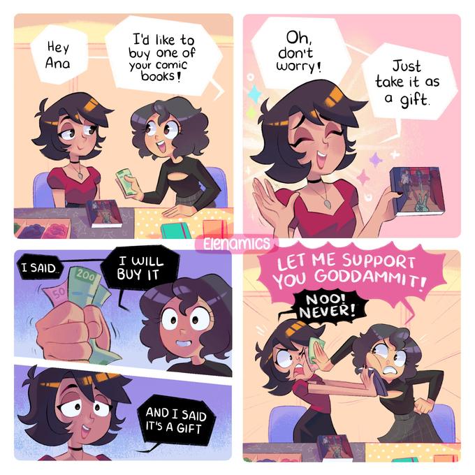 Hey Ana I SAID... 50 200 I'd like to buy one of your comic books! I WILL BUY IT Elenamics AND I SAID IT'S A GIFT Oh, don't worry! Just take it as a gift. LET ME SUPPORT YOU GODDAMMIT! NOO! NEVER!