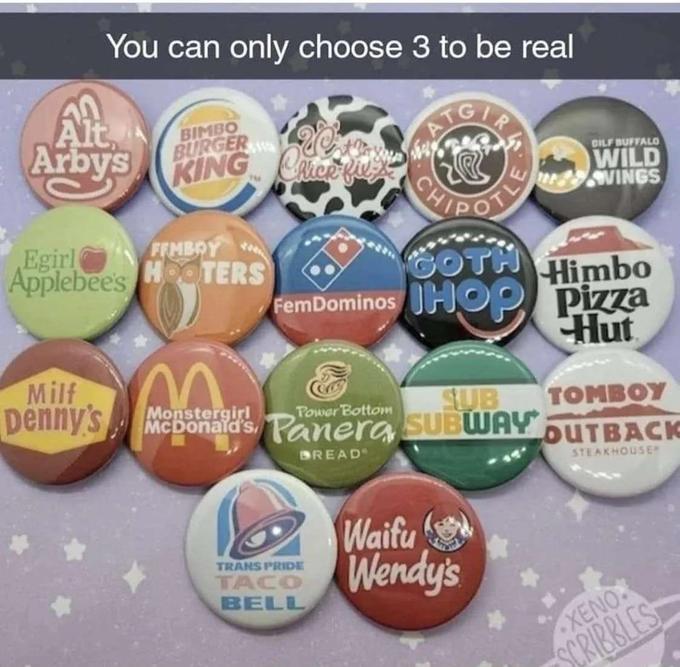 You can only choose 3 to be real Alt Arby's Milf Denny's BIMBO BURGER 20% CRICK-fil KING Cice FEMBOY Egirl Applebee's HOOTERS CH GOTH Himbo FemDominos HOP Pizza Hut TRANS PRIDE TACO BELL DILF BUFFALO WILD VINGS SUB TOMBOY Monstergirl Power Bottom McDonald's Panera SUBWAY OUTBACK BREAD STEAKHOUSE Waifu Wendy's XENO SCRIBBLES