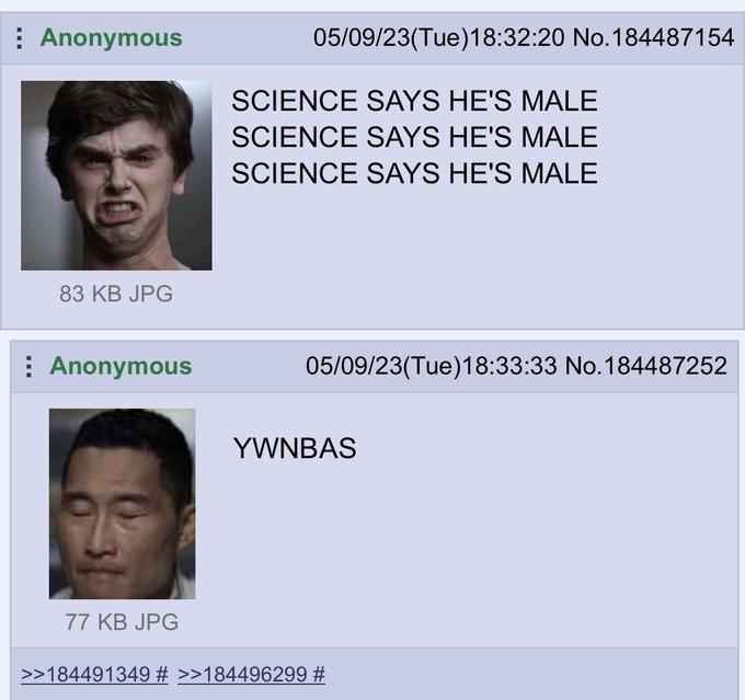 Anonymous 83 KB JPG Anonymous 77 KB JPG 05/09/23(Tue)18:32:20 No. 184487154 SCIENCE SAYS HE'S MALE SCIENCE SAYS HE'S MALE SCIENCE SAYS HE'S MALE 05/09/23(Tue)18:33:33 No.184487252 YWNBAS >>184491349 # >>184496299 #