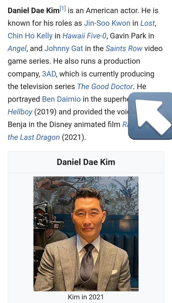 Daniel Dae Kim¹ is an American actor. He is [1] known for his roles as Jin-Soo Kwon in Lost, Chin Ho Kelly in Hawaii Five-0, Gavin Park in Angel, and Johnny Gat in the Saints Row video game series. He also runs a production company, 3AD, which is currently producing the television series The Good Doctor. He portrayed Ben Daimio in the superhe Hellboy (2019) and provided the voi Benja in the Disney animated film R the Last Dragon (2021). Daniel Dae Kim Kim in 2021 3
