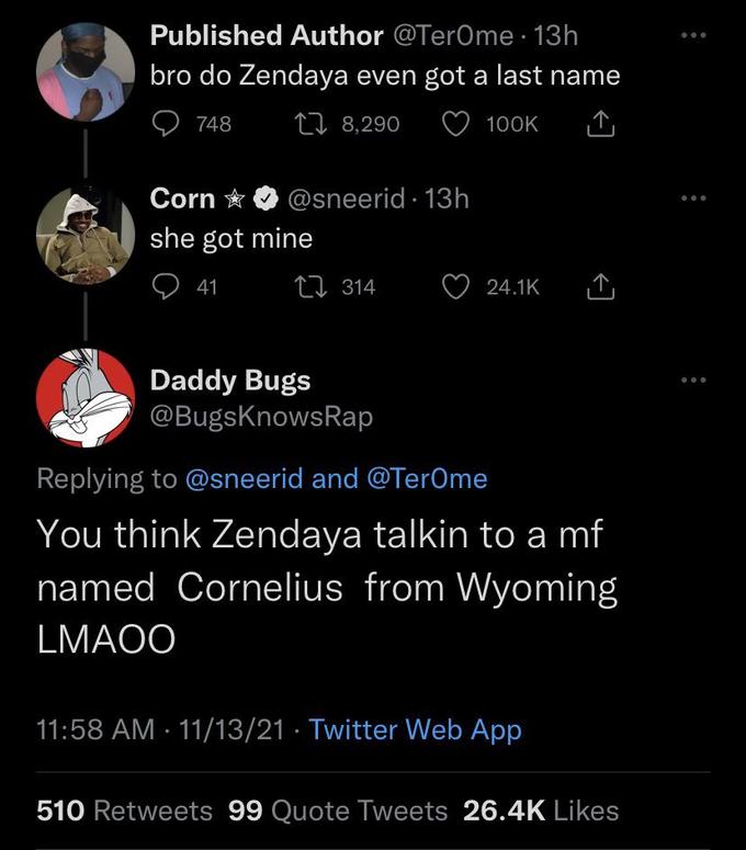 Published Author @TerOme. 13h bro do Zendaya even got a last name 748 8,290 100K Corn she got mine @sneerid. 13h 41 314 Daddy Bugs @BugsKnowsRap 24.1K Replying to @sneerid and @TerOme You think Zendaya talkin to a mf named Cornelius from Wyoming LMAOO 11:58 AM - 11/13/21 Twitter Web App 510 Retweets 99 Quote Tweets 26.4K Likes ...