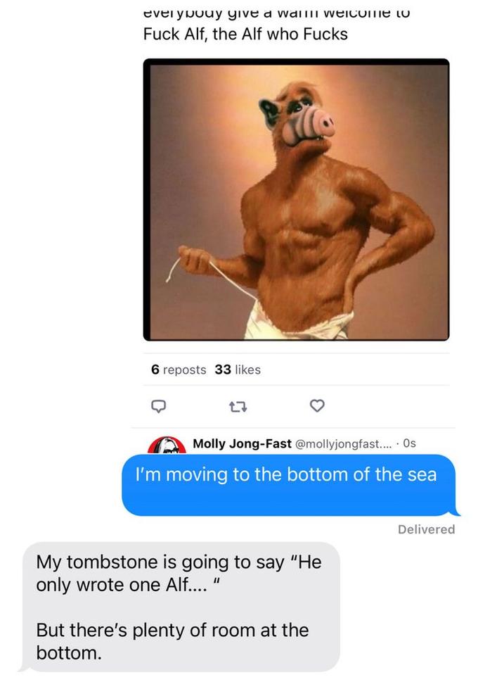 everybody give a wall welcome to F--- Alf, the Alf who F---- 6 reposts 33 likes 27 Molly Jong-Fast @mollyjongfast..... Os I'm moving to the bottom of the sea My tombstone is going to say "He only wrote one Alf.... " But there's plenty of room at the bottom. Delivered