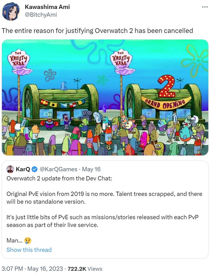 Kawashima Ami @BitchyAmi The entire reason for justifying Overwatch 2 has been cancelled THE KRUSTY KRAB V KarQ @KarQGames. May 16 Overwatch 2 update from the Dev Chat: THE KRUSTY KRAB Man... Show this thread GRAND OPENING Original PvE vision from 2019 is no more. Talent trees scrapped, and there will be no standalone version. 3:07 PM - May 16, 2023 722.2K Views Siss It's just little bits of PvE such as missions/stories released with each PvP season as part of their live service. :