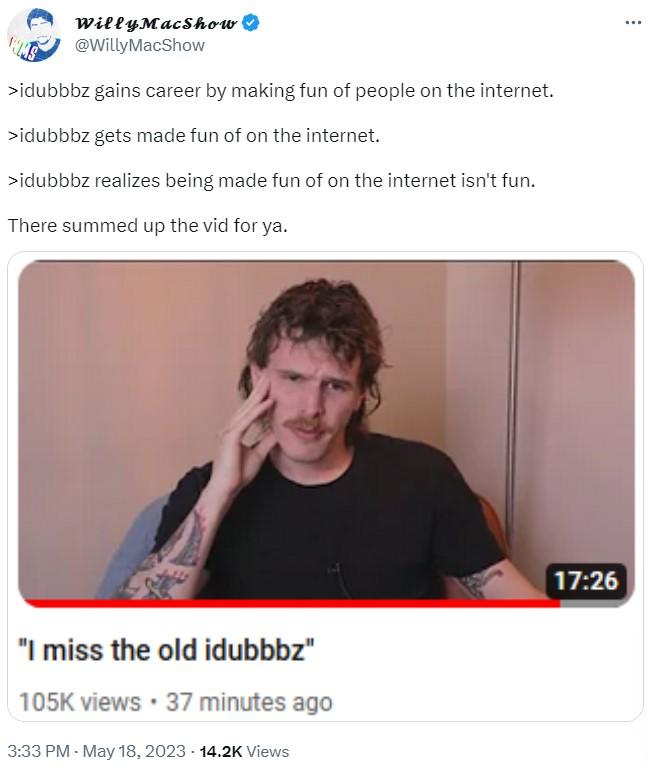 WillyMacShow @WillyMacShow >idubbbz gains career by making fun of people on the internet. >idubbbz gets made fun of on the internet. >idubbbz realizes being made fun of on the internet isn't fun. There summed up the vid for ya. "I miss the old idubbbz" 105K views • 37 minutes ago 3:33 PM - May 18, 2023 14.2K Views . 17:26 ...