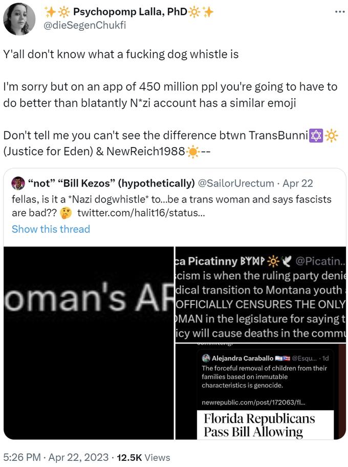 Don't tell me you can't see the difference btwn TransBunniโก๏ธ๐(Justice for Eden) & NewReich1988โ๏ธ-- ++* Psychopomp Lalla, PhD+ @dieSegenChukfi Y'all don't know what a f------ dog whistle is I'm sorry but on an app of 450 million ppl you're going to have to do better than blatantly N*zi account has a similar emoji Don't tell me you can't see the difference btwn TransBunni (Justice for Eden) & NewReich1988- "not" "Bill Kezos" (hypothetically) @SailorUrectum . Apr 22 fellas, is it a *Nazi dogwhistle* to...be a trans woman and says fascists are bad?? twitter.com/halit16/status... Show this thread oman's AR 5:26 PM Apr 22, 2023 12.5K Views ca Picatinny BYMP@Picatin.. cism is when the ruling party denie dical transition to Montana youth OFFICIALLY CENSURES THE ONLY MAN in the legislature for saying t icy will cause deaths in the commu : Alejandra Caral @Esqu....1d The forceful removal of children from their families based on immutable characteristics is genocide. newrepublic.com/post/172063/fl... Florida Republicans Pass Bill Allowing