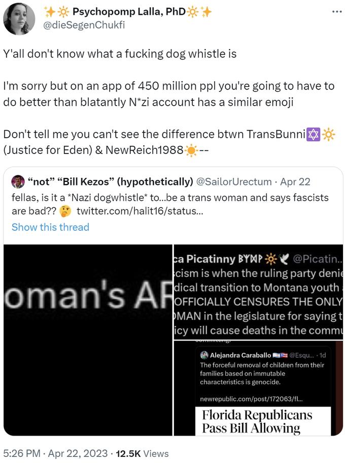 ++* Psychopomp Lalla, PhD+ @dieSegenChukfi Y'all don't know what a f------ dog whistle is I'm sorry but on an app of 450 million ppl you're going to have to do better than blatantly N*zi account has a similar emoji Don't tell me you can't see the difference btwn TransBunni (Justice for Eden) & NewReich1988- "not" "Bill Kezos" (hypothetically) @SailorUrectum . Apr 22 fellas, is it a *Nazi dogwhistle* to...be a trans woman and says fascists are bad?? twitter.com/halit16/status... Show this thread oman's AR 5:26 PM Apr 22, 2023 12.5K Views ca Picatinny BYMP@Picatin.. cism is when the ruling party denie dical transition to Montana youth OFFICIALLY CENSURES THE ONLY MAN in the legislature for saying t icy will cause deaths in the commu : Alejandra Caral @Esqu....1d The forceful removal of children from their families based on immutable characteristics is genocide. newrepublic.com/post/172063/fl... Florida Republicans Pass Bill Allowing