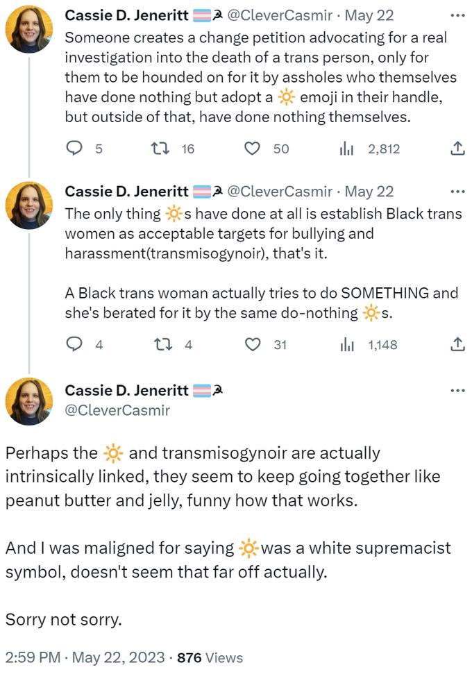 Cassie D. Jeneritt @CleverCasmir. May 22 Someone creates a change petition advocating for a real investigation into the death of a trans person, only for them to be hounded on for it by assholes who themselves have done nothing but adopt a emoji in their handle, but outside of that, have done nothing themselves. t 16 ₁2,812 5 Cassie D. Jeneritt A@CleverCasmir. May 22 The only things have done at all is establish Black trans women as acceptable targets for bullying and harassment(transmisogynoir), that's it. 4 Cassie D. Jeneritt @CleverCasmir 50 A Black trans woman actually tries to do SOMETHING and she's berated for it by the same do-nothing s. 27 4 3 31 Sorry not sorry. 2:59 PM . May 22, 2023 876 Views 1,148 بار Perhaps the and transmisogynoir are actually intrinsically linked, they seem to keep going together like peanut butter and jelly, funny how that works. ↑ ... And I was maligned for saying was a white supremacist symbol, doesn't seem that far off actually.