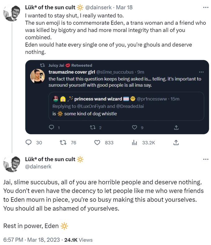 The sun emoji is to commemorate Eden, a trans woman and a friend who was killed by bigotry and had more moral integrity than Lรผka of the sun cult @dainserk. Mar 18 I wanted to stay shut, I really wanted to. The sun emoji is to commemorate Eden, a trans woman and a friend who was killed by bigotry and had more moral integrity than all of you combined. Eden would hate every single one of you, you're ghouls and deserve nothing. 30 Juicy Jai Retweeted traumazine cover girl @slime_succubus. 9m the fact that this question keeps being asked is... telling. it's important to surround yourself with good people is all ima say. princess wand wizard Replying to @LuxOnFiyah and @Dreaded Jai is some kind of dog whistle 1 76 Lรผka of the sun cult @dainserk LI 2 833 Rest in power, Eden 6:57 PM. Mar 18, 2023 24.1K Views @princessww.15m 9 33.2K Jai, slime succubus, all of you are horrible people and deserve nothing. You don't even have the decency to let people like me who were friends to Eden mourn in piece, you're so busy making this about yourselves. You should all be ashamed of yourselves.