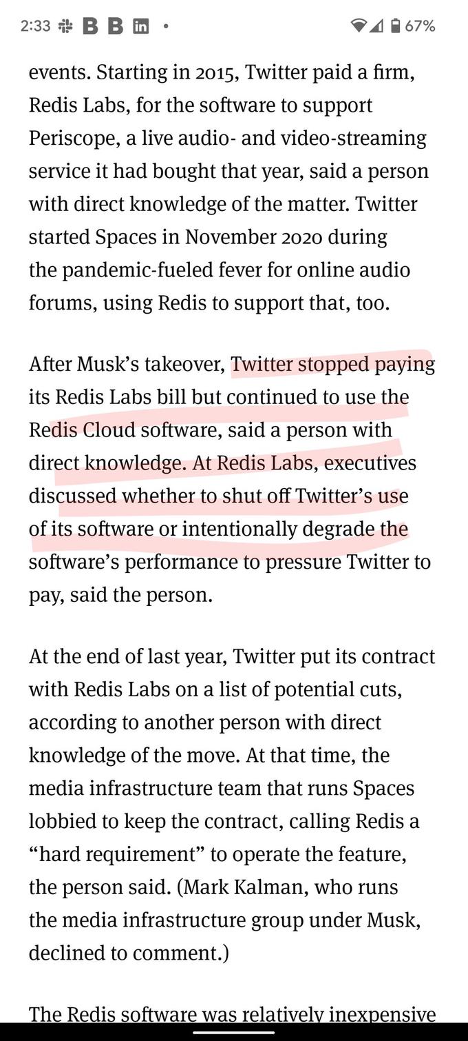 2:33 B B in events. Starting in 2015, Twitter paid a firm, Redis Labs, for the software to support Periscope, a live audio- and video-streaming service it had bought that year, said a person with direct knowledge of the matter. Twitter started Spaces in November 2020 during the pandemic-fueled fever for online audio forums, using Redis to support that, too. 67% After Musk's takeover, Twitter stopped paying its Redis Labs bill but continued to use the Redis Cloud software, said a person with direct knowledge. At Redis Labs, executives discussed whether to shut off Twitter's use of its software or intentionally degrade the software's performance to pressure Twitter to pay, said the person. At the end of last year, Twitter put its contract with Redis Labs on a list of potential cuts, according to another person with direct knowledge of the move. At that time, the media infrastructure team that runs Spaces lobbied to keep the contract, calling Redis a "hard requirement" to operate the feature, the person said. (Mark Kalman, who runs the media infrastructure group under Musk, declined to comment.) The Redis software was relatively inexpensive