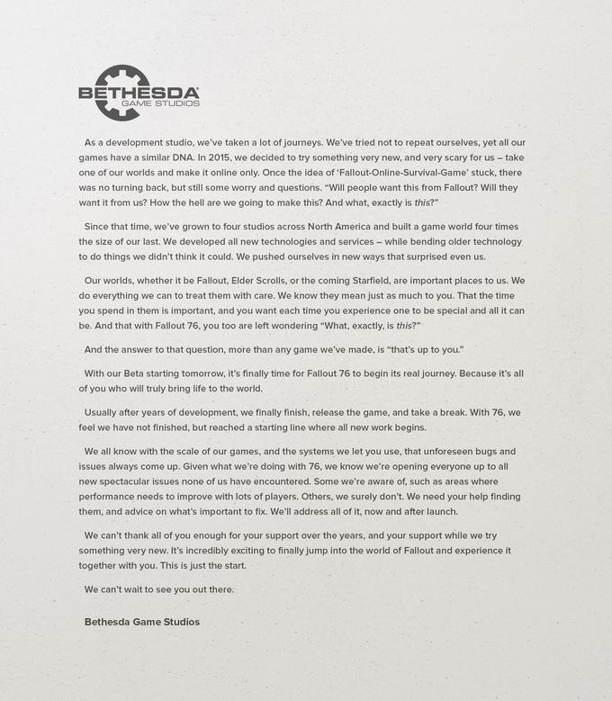 BETHESDA GAME STUDIOS As a development studio, we've taken a lot of journeys. We've tried not to repeat ourselves, yet all our games have a similar DNA. In 2015, we decided to try something very new, and very scary for us - take one of our worlds and make it online only. Once the idea of 'Fallout-Online-Survival-Game' stuck, there was no turning back, but still some worry and questions. "Will people want this from Fallout? Will they want it from us? How the hell are we going to make this? And what, exactly is this?" Since that time, we've grown to four studios across North America and built a game world four times the size of our last. We developed all new technologies and services - while bending older technology to do things we didn't think it could. We pushed ourselves in new ways that surprised even us. Our worlds, whether it be Fallout, Elder Scrolls, or the coming Starfield, are important places to us. We do everything we can to treat them with care. We know they mean just as much to you. That the time you spend in them is important, and you want each time you experience one to be special and all it can be. And that with Fallout 76, you too are left wondering "What, exactly, is this?" And the answer to that question, more than any game we've made, is "that's up to you." With our Beta starting tomorrow, it's finally time for Fallout 76 to begin its real journey. Because it's all of you who will truly bring life to the world. Usually after years of development, we finally finish, release the game, and take a break. With 76, we feel we have not finished, but reached a starting line where all new work begins. We all know with the scale of our games, and the systems we let you use, that unforeseen bugs and issues always come up. Given what we're doing with 76, we know we're opening everyone up to all new spectacular issues none of us have encountered. Some we're aware of, such as areas where performance needs to improve with lots of players. Others, we surely don't. We need your help finding them, and advice on what's important to fix. We'll address all of it, now and after launch. We can't thank all of you enough for your support over the years, and your support while we try something very new. It's incredibly exciting to finally jump into the world of Fallout and experience it together with you. This is just the start. We can't wait to see you out there. Bethesda Game Studios