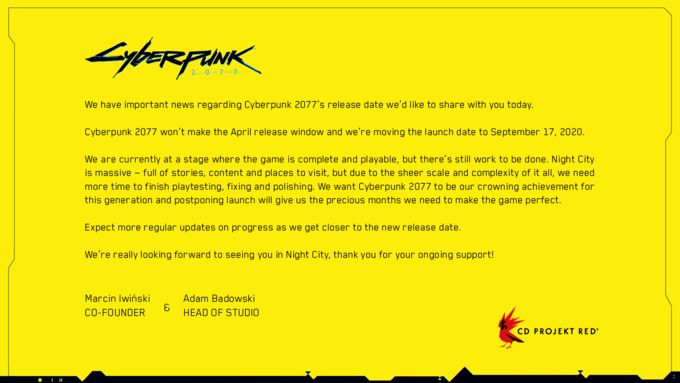 ||| Суветерник 7 We have important news regarding Cyberpunk 2077's release date we'd like to share with you today. Cyberpunk 2077 won't make the April release window and we're moving the launch date to September 17, 2020. We are currently at a stage where the game is complete and playable, but there's still work to be done. Night City is massive full of stories, content and places to visit, but due to the sheer scale and complexity of it all, we need more time to finish playtesting, fixing and polishing. We want Cyberpunk 2077 to be our crowning achievement for this generation and postponing launch will give us the precious months we need to make the game perfect. Expect more regular updates on progress as we get closer to the new release date. We're really looking forward to seeing you in Night City, thank you for your ongoing support! Marcin Iwiński CO-FOUNDER Adam Badowski HEAD OF STUDIO CD PROJEKT REDⓇ