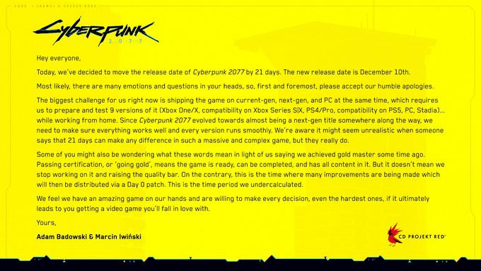 CODE = (NEWS) A 345009.8664 Суветерник Hey everyone, Today, we've decided to move the release date of Cyberpunk 2077 by 21 days. The new release date is December 10th. Most likely, there are many emotions and questions in your heads, so, first and foremost, please accept our humble apologies. The biggest challenge for us right now is shipping the game on current-gen, next-gen, and PC at the same time, which requires us to prepare and test 9 versions of it (Xbox One/X, compatibility on Xbox Series SIX, PS4/Pro, compatibility on PS5, PC, Stadia)... while working from home. Since Cyberpunk 2077 evolved towards almost being a next-gen title somewhere along the way, we need to make sure everything works well and every version runs smoothly. We're aware it might seem unrealistic when someone says that 21 days can make any difference in such a massive and complex game, but they really do. Some of you might also be wondering what these words mean in light of us saying we achieved gold master some time ago. Passing certification, or 'going gold', means the game is ready, can be completed, and has all content in it. But it doesn't mean we stop working on it and raising the quality bar. On the contrary, this is the time where many improvements are being made which will then be distributed via a Day 0 patch. This is the time period we undercalculated. We feel we have an amazing game on our hands and are willing to make every decision, even the hardest ones, if it ultimately leads to you getting a video game you'll fall in love with. Yours, Adam Badowski & Marcin lwiński CD PROJEKT RED® |||