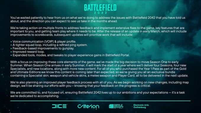 You've waited patiently to hear from us on what we're doing to address the issues with Battlefield 2042 that you have told us about, and the direction you can expect to see us take in the months ahead. BATTLEFIELD 204 2 We're taking action on multiple fronts to address feedback and implement extensive fixes to the game, key features that are important to you, and getting team play where it needs to be. After the release of an update in early March, which will include improvements to scoreboards, subsequent updates will prioritize work that will include: • Voice communication (VOIP) & player profile. ● A tighter squad loop, including a refined ping system. Feedback-based improvements to gunplay. ● • Improved reward loop. Expanded tools, modes, and tweaks to player experience gains in Battlefield Portal. ● With a focus on improving these core elements of the game, we've made the big decision to move Season One to early Summer. When Season One arrives in early Summer, it will mark the start of a year where we'll deliver four Seasons, four new Specialists, and new locations, along with more new content. For all of you who purchased the Year 1 Pass as part of the Gold and 'Ultimate Editions we know this content is coming later than expected, so we're giving you all an exclusive bundle containing a Specialist skin, weapon and vehicle skins, a melee weapon and Player Card, all to be delivered in the next update. We're also planning an improved player feedback process with all of you. As we begin working on new changes, including map design, we'll be sharing our efforts with you - knowing that your feedback on the progress is critical. We are committed to, and focused on, ensuring Battlefield 2042 lives up to our ambitions and your expectations - it's a task we're dedicated to accomplishing. JICE™ Criterion EFFECT Electronic Arts Gothenburg