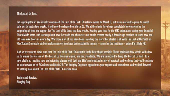 The Last of Us fans, Let's get right to it: We initially announced The Last of Us Part I PC release would be March 3, but we've decided to push its launch date out by just a few weeks; it will now be released on March 28. We at the studio have been completely blown away by the outpouring of love and support for The Last of Us these last few weeks. Hearing your love for the HBO adaptation, seeing your beautiful Photo Mode shots, and learning about how the world and characters our studio created nearly a decade ago continue to reach new and old fans alike floors us every day. We know a lot of you have been revisiting the story that started it all with The Last of Us Part I on PlayStation 5 console, and we realize many of you have been excited to jump in some for the first time - when Part I hits PC. And so we want to make sure that The Last of Us Part I PC debut is in the best shape possible. These additional few weeks will allow us to ensure this version of The Last of Us lives up to your, and our, standards. We are so excited to bring The Last of Us Part I to a new platform, reaching new and returning players with Joel and Ellie's unforgettable story of survival, and we hope that you'll continue to look forward to its PC release on March 28. The Naughty Dog team appreciates your support and enthusiasm, and we look forward to sharing more about The Last of Us Part I PC version soon. Endure and Survive, Naughty Dog