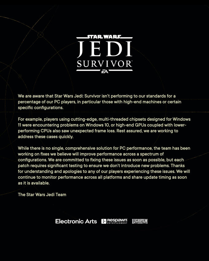 STAR WARS™ JEDI SURVIVOR We are aware that Star Wars Jedi: Survivor isn't performing to our standards for a percentage of our PC players, in particular those with high-end machines or certain specific configurations. For example, players using cutting-edge, multi-threaded chipsets designed for Windows 11 were encountering problems on Windows 10, or high-end GPUs coupled with lower- performing CPUs also saw unexpected frame loss. Rest assured, we are working to address these cases quickly. While there is no single, comprehensive solution for PC performance, the team has been working on fixes we believe will improve performance across a spectrum of configurations. We are committed to fixing these issues as soon as possible, but each patch requires significant testing to ensure we don't introduce new problems. Thanks for understanding and apologies to any of our players experiencing these issues. We will continue to monitor performance across all platforms and share update timing as soon as it is available. The Star Wars Jedi Team Electronic Arts Respawn LUCASFILM
