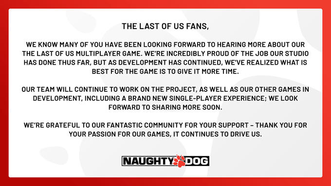 THE LAST OF US FANS, WE KNOW MANY OF YOU HAVE BEEN LOOKING FORWARD TO HEARING MORE ABOUT OUR THE LAST OF US MULTIPLAYER GAME. WE'RE INCREDIBLY PROUD OF THE JOB OUR STUDIO HAS DONE THUS FAR, BUT AS DEVELOPMENT HAS CONTINUED, WE'VE REALIZED WHAT IS BEST FOR THE GAME IS TO GIVE IT MORE TIME. OUR TEAM WILL CONTINUE TO WORK ON THE PROJECT, AS WELL AS OUR OTHER GAMES IN DEVELOPMENT, INCLUDING A BRAND NEW SINGLE-PLAYER EXPERIENCE; WE LOOK FORWARD TO SHARING MORE SOON. WE'RE GRATEFUL TO OUR FANTASTIC COMMUNITY FOR YOUR SUPPORT - THANK YOU FOR YOUR PASSION FOR OUR GAMES, IT CONTINUES TO DRIVE US. NAUGHTY DOG