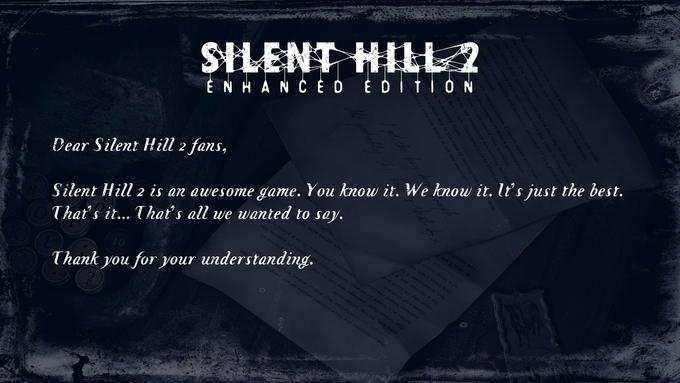 potential for this illness exists in all people and, under right circumstances, any man or woman would be driven, ike him, to the other sid phrase it The "other side" perhaps may not be the best way to phrase it where reality and unreality intersect. It is a place b After all, there is no wall between here and there It lies on th SILENT HILL ENHANCED EDITION Silent Hill 2 is an awesome game. You know it. We know it. It's just the best. That's it... That's all we wanted Dear Silent Hill 2 fans, sn't even an illness I cannot agree with them ta philosopher or even a psychiatrist I have to ask myself this question. to us, his imaginings are nothing but th d. But to him, there simply is no other , he is happy there rld of our own reality? ask myself, why in the name of healing hi I got the key f All probably the not agree with the to say. unreality intersect. It is a placo b here It lies on the phrase it him painful So why, I ask y It's true that, to But sometimes I ha I'm a doctor, not a p borders where reality After all, there is no wall between here a The other side" perhaps may not be the the right circumstances, any man or woman wou The potential for this illness exists in all peo understanding. Thank you for your Some say it isn't ove close and distant like him, to the other side"