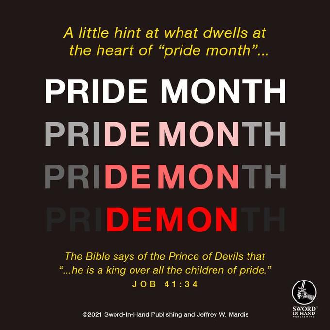 A little hint at what dwells at the heart of "pride month"... PRIDE MONTH PRIDE MONTH PRIDE MONTH PRIDEMONTH The Bible says of the Prince of Devils that "...he is a king over all the children of pride." JOB 41:34 ©2021 Sword-In-Hand Publishing and Jeffrey W. Mardis SWORD IN HAND PUBLISHING
