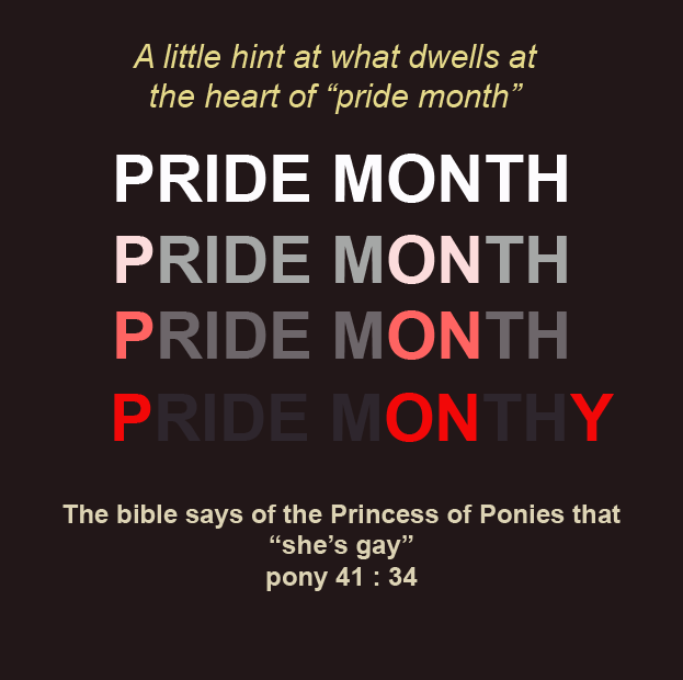 A little hint at what dwells at the heart of "pride month" PRIDE MONTH PRIDE MONTH PRIDE MONTH PRIDE MONTHY The bible says of the Princess of Ponies that "she's gay" pony 41 : 34