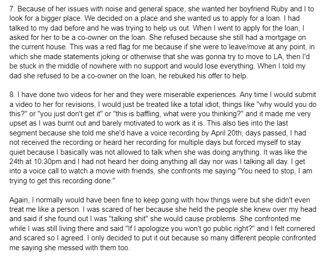 7. Because of her issues with noise and general space, she wanted her boyfriend Ruby and I to look for a bigger place. We decided on a place and she wanted us to apply for a loan. I had talked to my dad before and he was trying to help us out. When I went to apply for the loan, I asked for her to be a co-owner on the loan. She refused because she still had a mortgage on the current house. This was a red flag for me because if she were to leave/move at any point, in which she made statements joking or otherwise that she was gonna try to move to LA, then I'd be stuck in the middle of nowhere with no support and would lose everything. When I told my dad she refused to be a co-owner on the loan, he rebuked his offer to help. 8. I have done two videos for her and they were miserable experiences. Any time I would submit a video to her for revisions, I would just be treated like a total idiot, things like "why would you do this?" or "you just don't get it" or "this is baffling, what were you thinking?" and it made me very upset as I was burnt out and barely motivated to work as it is. This also ties into the last segment because she told me she'd have a voice recording by April 20th, days passed, I had not received the recording or heard her recording for multiple days but forced myself to stay quiet because I basically was not allowed to talk when she was doing anything. It was like the 24th at 10:30pm and I had not heard her doing anything all day nor was I talking all day. I get into a voice call to watch a movie with friends, she confronts me saying "You need to stop, I am trying to get this recording done." Again, I normally would have been fine to keep going with how things were but she didn't even treat me like a person. I was scared of her because she held the people she knew over my head and said if she found out I was "talking s---" she would cause problems. She confronted me while I was still living there and said "If I apologize you won't go public right?" and I felt cornered and scared so I agreed. I only decided to put it out because so many different people confronted me saying she messed with them too.