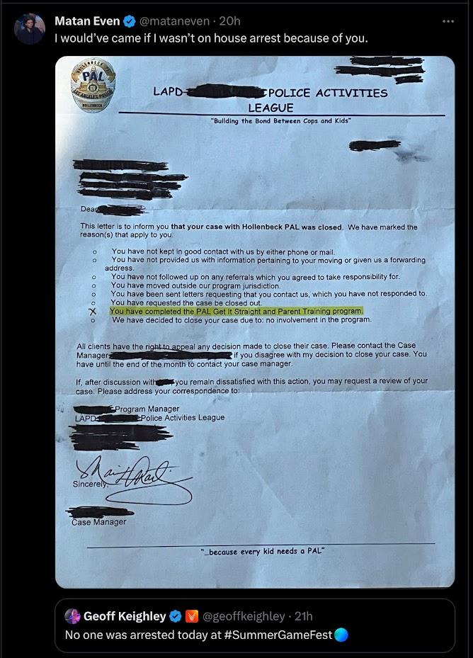 Matan Even @mataneven 20h I would've came if I wasn't on house arrest because of you. PAL CO ANGELES PINK WOLLENBECK 00 Deag This letter is to inform you that your case with Hollenbeck PAL was closed. We have marked the reason(s) that apply to you. O You have not kept in good contact with us by either phone or mail. oXoooo LAPD- O You have not provided us with information pertaining to your moving or given us a forwarding LAPDE POLICE ACTIVITIES LEAGUE "Building the Bond Between Cops and Kids" address. You have not followed up on any referrals which you agreed to take responsibility for. You have moved outside our program jurisdiction. Sincerely You have been sent letters requesting that you contact us, which you have not responded to. You have requested the case be closed out. All clients have the right to appeal any decision made to close their case. Please contact the Case Manager if you disagree with my decision to close your case. You have until the end of the month to contact your case manager. You have completed the PAL Get It Straight and Parent Training program. We have decided to close your case due to: no involvement in the program. If, after discussion with you remain dissatisfied with this action, you may request a review of your case. Please address your correspondence to: Program Manager Case Manager Police Activities League because every kid needs a PAL" Geoff Keighley @geoffkeighley-21h No one was arrested today at #SummerGameFest