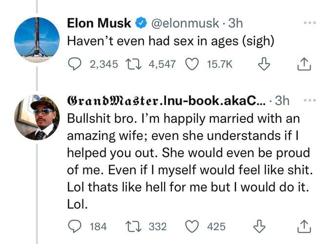 Elon Musk @elonmusk 3h Haven't even had sex in ages (sigh) 2,345 4,547 15.7K Grand Master.Inu-book.akaC.... 3h B------- bro. I'm happily married with an amazing wife; even she understands if I helped you out. She would even be proud of me. Even if I myself would feel like s---. Lol thats like hell for me but I would do it. Lol. 184 332 425