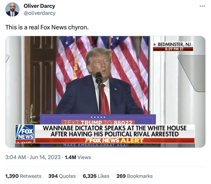 Oliver Darcy @oliverdarcy This is a real Fox News chyron. NEWS ***** TEXT TRUMP TO 88022 WANNABE DICTATOR SPEAKS AT THE WHITE HOUSE AFTER HAVING HIS POLITICAL RIVAL ARRESTED FOX NEWS ALERT MAKE AMERICA GREAT AGAI . 3:04 AM Jun 14, 2023 1.4M Views BEDMINSTER, NJ 8:59 PM ET 1,390 Retweets 394 Quotes 6,326 Likes 269 Bookmarks :