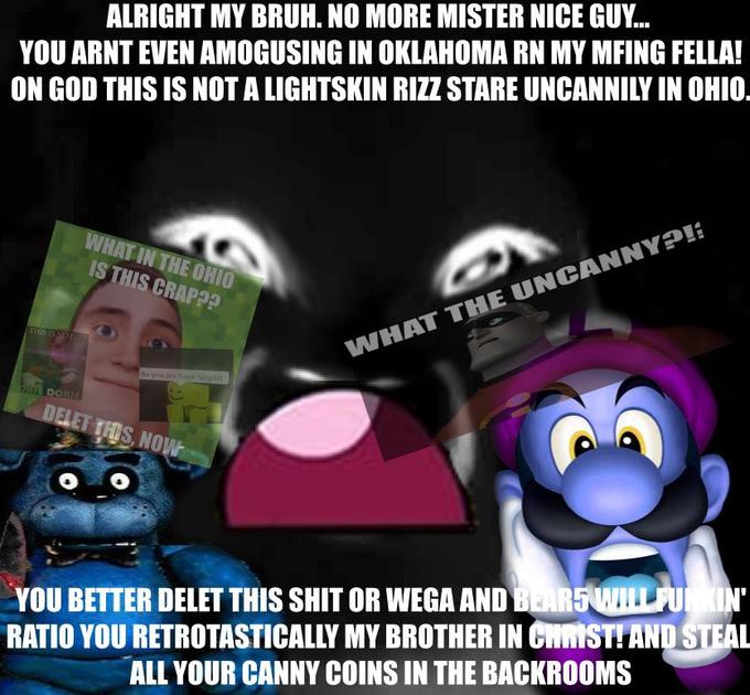 ALRIGHT MY BRUH. NO MORE MISTER NICE GUY... YOU ARNT EVEN AMOGUSING IN OKLAHOMA RN MY MFING FELLA! ON GOD THIS IS NOT A LIGHTSKIN RIZZ STARE UNCANNILY IN OHIO. THIS IS NOT PHIE DOKIE WHAT IN THE OHIO IS THIS CRAP?? do you are have stupid DELET THIS, NOW WHAT THE UNCANNY?! YOU BETTER DELET THIS S--- OR WEGA AND BEARS WILL FUNKIN' RATIO YOU RETROTASTICALLY MY BROTHER IN CHRIST! AND STEAL ALL YOUR CANNY COINS IN THE BACKROOMS