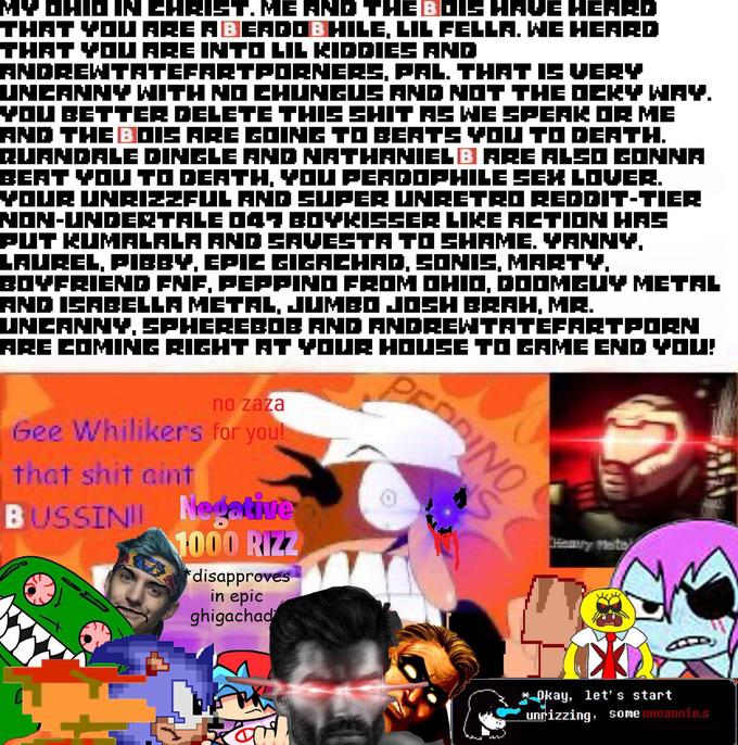 MY DHID IN CHRIST. ME AND THE BOIS HAVE HEARD THAT YOU ARE ABERDOBHILE, LIL FELLA. WE HEARD THAT YOU ARE INTO LIL KIDDIES AND ANDREWTATEFARTPORNERS, PAL. THAT IS VERY UNCANNY WITH NO CHUNGUS AND NOT THE OCKY WAY. YOU BETTER DELETE THIS S--- AS WE SPEAK OR ME AND THE BOIS ARE GOING TO BEATS YOU TO DEATH. QUANDALE DINGLE AND NATHANIELB ARE ALSO GONNA BEAT YOU TO DEATH, YOU PEADOPHILE SEX LOVER. YOUR UNRIZZFUL AND SUPER UNRETRO REDDIT-TIER NON-UNDERTALE D47 BOYKISSER LIKE ACTION HAS PUT KUMALALA AND SAVESTA TO SHAME. YANNY. LAUREL, PIBBY, EPIC GIGACHAD, SONIS, MARTY, BOYFRIEND FNF, PEPPINO FROM OHIO, DOOMGUY METAL AND ISABELLA METAL, JUMBO JOSH BRAH, MR. UNCANNY, SPHEREBOB AND ANDREWTATEFARTPORN ARE COMING RIGHT AT YOUR HOUSE TO GAME END YOU! no zaza Gee Whilikers for you! that s--- aint BUSSINI Nodative 1000 RIZZ disapproves in epic ghigachad Ford PEDDINO NS Okay, let's start unrizzing, some uncannie.s