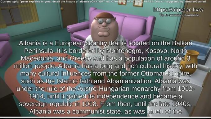 Current topic: "peter explains in great detail the history of albania (CHATGPT NO OTHER CHARACTERS, PETER ONLY) suggested by: BrotherGunned https://aipeter.live/ Tip to summon Quagmire Albania is a European country that is located on the Balkan Peninsula. It is bordered by Montenegro, Kosovo, North Macedonia, and Greece and has a population of around 3 million people. Albania has a long and rich cultural history, with many cultural influences from the former Ottoman Empire, such as the Islamic faith and Albanianization. Albania was under the rule of the Austro-Hungarian monarchy from 1912- 1914, until it gained its independence and became a sovereign republic in 1918. From then, until the late 1940s, Albania was a communist state, as was much of the