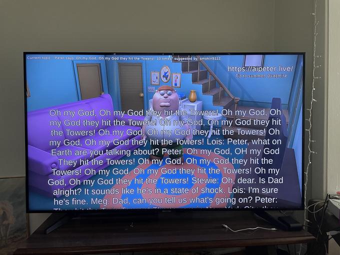 Current topic: "Peter says 'Oh my God, Oh my God they hit the Towers! 10 times" suggested by: smokin5112 LOU https://aipeter.live/ Tip to summon Quagmire Oh my God, Oh my God they hit the Towers! Oh my God, Oh my God they hit the Towers! Oh my God, Oh my God they hit the Towers! Oh my God, Oh my God they hit the Towers! Oh my God, Oh my God they hit the Towers! Lois: Peter, what on Earth are you talking about? Peter: Oh my God, OH my God They hit the Towers! Oh my God, Oh my God they hit the Towers! Oh my God, Oh my God they hit the Towers! Oh my God, Oh my God they hit the Towers! Stewie: Oh, dear. Is Dad alright? It sounds like he's in a state of shock. Lois: I'm sure he's fine. Meg: Dad, can you tell us what's going on? Peter: G21 0:1