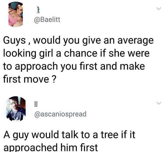 } @Baelitt Guys, would you give an average looking girl a chance if she were to approach you first and make first move? > @ascaniospread A guy would talk to a tree if it approached him first >