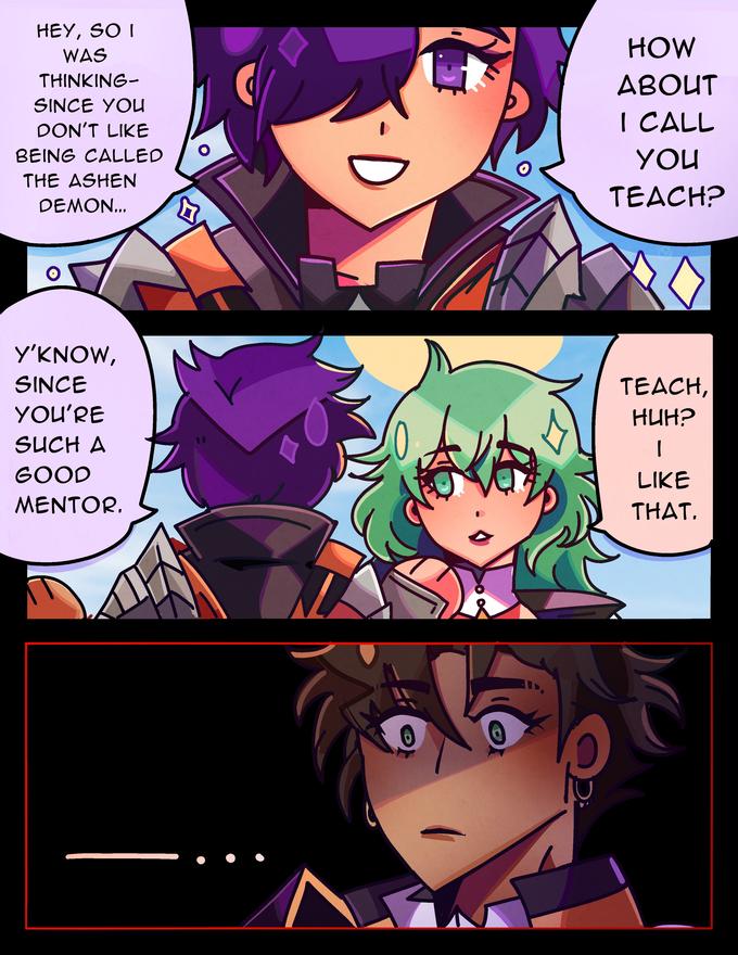 HEY, SO I WAS THINKING- SINCE YOU DON'T LIKE BEING CALLED THE ASHEN DEMON... Y'KNOW, SINCE YOU'RE SUCH A GOOD MENTOR. ē HOW ABOUT I CALL YOU TEACH? TEACH, HUH? 1 LIKE THAT.