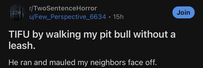 28H r/TwoSentenceHorror u/Few_Perspective_6634 15h ● TIFU by walking my pit bull without a leash. He ran and mauled my neighbors face off. Join