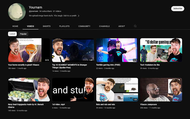 HOME Yournam @yournam 34 subscribers 61 videos We upload mega funnil stufs. You laugh. Sub to us yeah! > VIDEOS Latest Popular Your home security is great! Vsauce 186 views-1 month age SHORTS Navy Seal Copypasta made by Al | Barack Obama 148 views-8 months ago 0:12 PLAYLISTS COMMUNITY Top 10 SCARIEST MOMENTS in Stranger Things! (Spoiler-Free) 14 views - 2 months ago and stu 1st video mp4 6 views - 10 months ago 1:07 CHANNELS ABOUT 00 Terrible gaming intro (FREE) 22 views - 2 months ago Rats and rats and rats 49 views 10 months ago Q 0:15 1:22 "10 dollar gaming p 465 Tech Youtubers be like 39 views-8 months ago Vsauce Jumpscare 398 views 11 months ago Subscribe