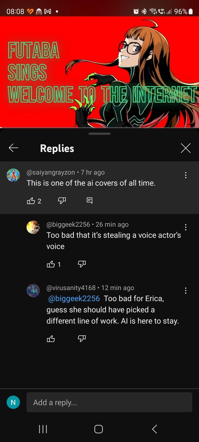 08:08 FUTABA SINGS WELCOME TO THE INTERNET ← N Replies @saiyangrayzon • 7 hr ago This is one of the ai covers of all time. B2 @biggeek225626 min ago Too bad that it's stealing a voice actor's voice B1 A @virusanity4168 • 12 min ago @biggeek2256 Too bad for Erica, guess she should have picked a different line of work. Al is here to stay. Add a reply... ||| ܡ 96% O < : :