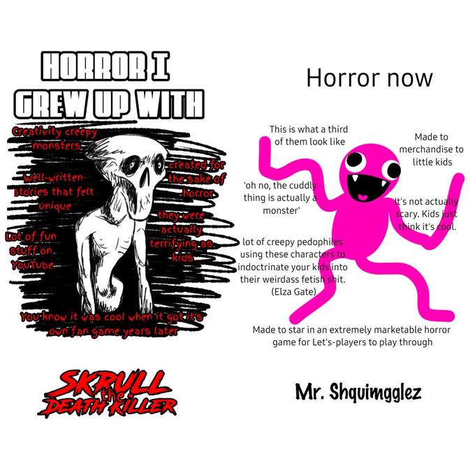 HORROR I GREW UP WITH Creativity creepy monsters Well-written- stories that felt unique Lot of fun stuff on YOUTUbe Created for the sake of horror they were -actually terrifying as -kids You know it was cool when it got it own fan game years later SKRULL DEATH KILLER Horror now This is what a third of them look like 'oh no, the cuddly thing is actually a monster' lot of creepy pedophiles using these characters to indoctrinate your kids into their weirdass fetish s---. (Elza Gate) Made to merchandise to little kids It's not actually scary. Kids just think it's cool. Made to star in an extremely marketable horror game for Let's-players to play through Mr. Shquimgglez