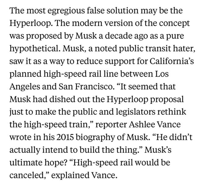 The most egregious false solution may be the Hyperloop. The modern version of the concept was proposed by Musk a decade ago as a pure hypothetical. Musk, a noted public transit hater, saw it as a way to reduce support for California's planned high-speed rail line between Los Angeles and San Francisco. "It seemed that Musk had dished out the Hyperloop proposal just to make the public and legislators rethink the high-speed train,” reporter Ashlee Vance wrote in his 2015 biography of Musk. "He didn't actually intend to build the thing." Musk's ultimate hope? “High-speed rail would be canceled," explained Vance.