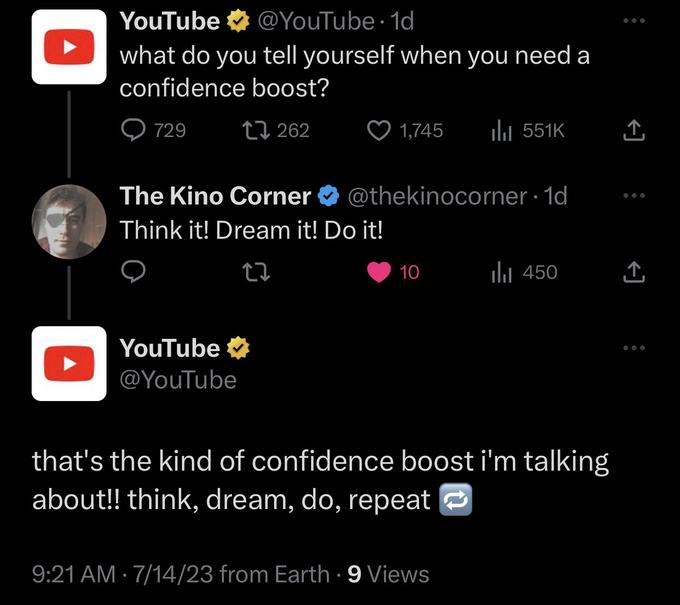 YouTube @YouTube 1d what do you tell yourself when you need a confidence boost? 1 262 729 The Kino Corner Think it! Dream it! Do it! YouTube @YouTube 1,745 ● @thekinocorner.1d 10 ₁551K 9:21 AM 7/14/23 from Earth. 9 Views that's the kind of confidence boost i'm talking about!! think, dream, do, repeat ₁450 ↑ ↑