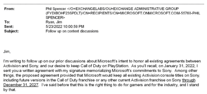 From: To: Sent: Subject: Phil Spencer </O=EXCHANGELABS/OU-EXCHANGE ADMINISTRATIVE GROUP (FYDIBOHF23SPDLT)/CN=RECIPIENTS/CN=MICROSOFT.ONMICROSOFT.COM-55760-PHIL SPENCER> Ryan, Jim 5/23/2022 10:00:59 PM Follow up on content discussions Jim, I'm writing to follow up on our prior discussions about Microsoft's intent to honor all existing agreements between Activision and Sony, and our desire to keep Call of Duty on PlayStation. As you'll recall, on January 31, 2022, I sent you a written agreement with my signature memorializing Microsoft's commitments to Sony. Among other things, the proposed agreement provided that Microsoft would keep all existing Activision console titles on Sony, including future versions in the Call of Duty franchise or any other current Activision franchise on Sony through December 31, 2027. I've said before that this is the right thing to do for gamers and for the industry, and I stand by that.