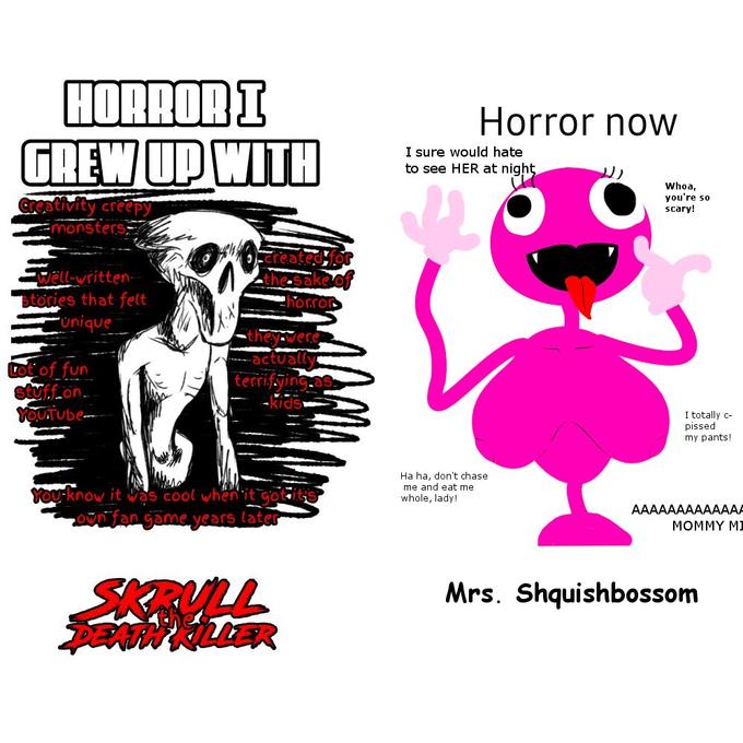 HORROR I GREW UP WITH Creativity creepy monsters A Well-written- stories that felt unique Lot of fun stuffron YOUTUbe the sake of horror they were -actually terrifying as -kids You know it was cool when it got it own fan game years later SKRULL DEATH KILLER Horror now I sure would hate to see HER at night Ha ha, don't chase. me and eat me whole, lady! Whoa, you're so scary! I totally c- p----- my pants! AAAAAAAAAAAAA MOMMY MI Mrs. Shquishbossom